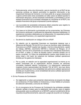  Particularmente, entre otra información, para la inscripción en el RUP de las
personas jurídicas se deberá suministrar la siguiente información a las
respectivas Cámaras de Comercio: (i) si hace parte de un grupo empresarial
o ejerce control sobre otras sociedades (en tales casos se deberá aportar la
información del grupo y de las empresas controlantes y controladas) y (ii) los
estados financieros de la sociedad interesada en inscribirse en el RUP y los
estados financieros del grupo empresarial (cuando aplique).
 Las sucursales de sociedades extranjeras deben presentar para registro la
información contable y financiera de su casa matriz.
 Con base en la información suministrada por los proponentes, las Cámaras
de Comercio verificarán y certificarán los siguientes requisitos habilitantes: (i)
experiencia (contratos celebrados por el proponente), (ii) capacidad jurídica,
(iii) capacidad financiera y (iv) capacidad organizacional.
 Se eliminó la clasificación en códigos CIIU en el RUP.
 En relación con la capacidad financiera es importante destacar que a
diferencia del Decreto 734 de 2012 en el que se inscribían siete indicadores
financieros en el RUP (capital real, liquidez, nivel de endeudamiento, capital
de trabajo, EBITDA, crecimiento EBITDA e indicador de Riesgo), en el
Decreto 1510 de 2013 únicamente se inscriben tres indicadores financieros
en el RUP, a saber: (i) índice de liquidez (activo corriente dividido por el
pasivo corriente), (ii) índice de endeudamiento (pasivo total dividido por el
activo total) y (iii) razón de cobertura de intereses (utilidad operacional
dividida por los gastos de intereses).
 Por su parte, en relación con la capacidad organizacional, la misma ya no
estará compuesta por la organización técnica (número de personas
vinculadas mediante relación contractual) y la organización operacional
(ingresos brutos operacionales) del Decreto 734 de 2012, sino que ahora
estará conformada por (i) la rentabilidad del patrimonio (utilidad operacional
dividida por el patrimonio) y (ii) la rentabilidad del activo (utilidad operacional
dividida por el activo total).
4. En los Procesos de Contratación:
 Se reglamentó un plazo para presentar observaciones al proyecto de pliego
de condiciones (10 días hábiles en licitaciones y 5 días hábiles en procesos
de selección abreviada y concurso de méritos)
 En el cronograma de los Procesos de Contratación las entidades estatales
deberán señalar el plazo para la celebración del contrato, para el registro
presupuestal, para su publicación en el SECOP y para el cumplimiento de los
requisitos de perfeccionamiento, ejecución y pago (de acuerdo con el pliego).
 