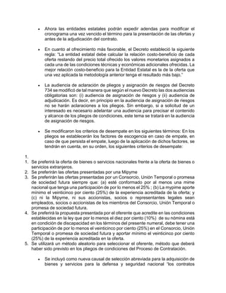  Ahora las entidades estatales podrán expedir adendas para modificar el
cronograma una vez vencido el término para la presentación de las ofertas y
antes de la adjudicación del contrato.
 En cuanto al ofrecimiento más favorable, el Decreto estableció la siguiente
regla: “La entidad estatal debe calcular la relación costo-beneficio de cada
oferta restando del precio total ofrecido los valores monetarios asignados a
cada una de las condiciones técnicas y económicas adicionales ofrecidas. La
mejor relación costo-beneficio para la Entidad Estatal es la de la oferta que
una vez aplicada la metodología anterior tenga el resultado más bajo.”
 La audiencia de aclaración de pliegos y asignación de riesgos del Decreto
734 se modificó de tal manera que según el nuevo Decreto las dos audiencias
obligatorias son: (i) audiencia de asignación de riesgos y (ii) audiencia de
adjudicación. Es decir, en principio en la audiencia de asignación de riesgos
no se harán aclaraciones a los pliegos. Sin embargo, si a solicitud de un
interesado es necesario adelantar una audiencia para precisar el contenido
y alcance de los pliegos de condiciones, este tema se tratará en la audiencia
de asignación de riesgos.
 Se modificaron los criterios de desempate en los siguientes términos: En los
pliegos se establecerán los factores de escogencia en caso de empate, en
caso de que persista el empate, luego de la aplicación de dichos factores, se
tendrán en cuenta, en su orden, los siguientes criterios de desempate:
1.
1. Se preferirá la oferta de bienes o servicios nacionales frente a la oferta de bienes o
servicios extranjeros.
2. Se preferirán las ofertas presentadas por una Mipyme
3. Se preferirán las ofertas presentadas por un Consorcio, Unión Temporal o promesa
de sociedad futura siempre que: (a) esté conformado por al menos una mime
nacional que tenga una participación de por lo menos el 25% ; (b) La mypime aporte
mínimo el veinticinco por ciento (25%) de la experiencia acreditada de la oferta; y
(c) ni la Mipyme, ni sus accionistas, socios o representantes legales sean
empleados, socios o accionistas de los miembros del Consorcio, Unión Temporal o
promesa de sociedad futura.
4. Se preferirá la propuesta presentada por el oferente que acredite en las condiciones
establecidas en la ley que por lo menos el diez por ciento (10%) de su nómina está
en condición de discapacidad en los términos del presente numeral, debe tener una
participación de por lo menos el veinticinco por ciento (25%) en el Consorcio, Unión
Temporal o promesa de sociedad futura y aportar mínimo el veinticinco por ciento
(25%) de la experiencia acreditada en la oferta.
5. Se utilizará un método aleatorio para seleccionar el oferente, método que deberá
haber sido previsto en los pliegos de condiciones del Proceso de Contratación.
 Se incluyó como nueva causal de selección abreviada para la adquisición de
bienes y servicios para la defensa y seguridad nacional “los contratos
 