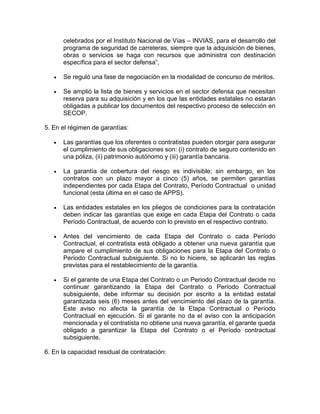 celebrados por el Instituto Nacional de Vías – INVIAS, para el desarrollo del
programa de seguridad de carreteras, siempre que la adquisición de bienes,
obras o servicios se haga con recursos que administra con destinación
específica para el sector defensa”,
 Se reguló una fase de negociación en la modalidad de concurso de méritos.
 Se amplió la lista de bienes y servicios en el sector defensa que necesitan
reserva para su adquisición y en los que las entidades estatales no estarán
obligadas a publicar los documentos del respectivo proceso de selección en
SECOP.
5. En el régimen de garantías:
 Las garantías que los oferentes o contratistas pueden otorgar para asegurar
el cumplimiento de sus obligaciones son: (i) contrato de seguro contenido en
una póliza, (ii) patrimonio autónomo y (iii) garantía bancaria.
 La garantía de cobertura del riesgo es indivisible; sin embargo, en los
contratos con un plazo mayor a cinco (5) años, se permiten garantías
independientes por cada Etapa del Contrato, Período Contractual o unidad
funcional (esta última en el caso de APPS).
 Las entidades estatales en los pliegos de condiciones para la contratación
deben indicar las garantías que exige en cada Etapa del Contrato o cada
Período Contractual, de acuerdo con lo previsto en el respectivo contrato.
 Antes del vencimiento de cada Etapa del Contrato o cada Período
Contractual, el contratista está obligado a obtener una nueva garantía que
ampare el cumplimiento de sus obligaciones para la Etapa del Contrato o
Período Contractual subsiguiente. Si no lo hiciere, se aplicarán las reglas
previstas para el restablecimiento de la garantía.
 Si el garante de una Etapa del Contrato o un Periodo Contractual decide no
continuar garantizando la Etapa del Contrato o Período Contractual
subsiguiente, debe informar su decisión por escrito a la entidad estatal
garantizada seis (6) meses antes del vencimiento del plazo de la garantía.
Este aviso no afecta la garantía de la Etapa Contractual o Período
Contractual en ejecución. Si el garante no da el aviso con la anticipación
mencionada y el contratista no obtiene una nueva garantía, el garante queda
obligado a garantizar la Etapa del Contrato o el Período contractual
subsiguiente.
6. En la capacidad residual de contratación:
 