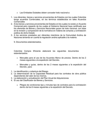  Las Entidades Estatales deben conceder trato nacional a:
1. Los oferentes, bienes y servicios provenientes de Estados con los cuales Colombia
tenga acuerdos Comerciales, en los términos establecidos en tales Acuerdos
Comerciales
2. A los bienes y servicios provenientes de Estados en los cuales no exista un Acuerdo
Comercial pero respecto de los cuales el Gobierno Nacional haya certificado que
los oferentes de Bienes y Servicios Nacionales gozan de trato nacional, con base
en la revisión y comparación de la normativa en materia de compras y contratación
pública de dicho Estado
3. A los servicios prestados por oferentes miembros de la Comunidad Andina de
Naciones teniendo en cuenta la regulación andina aplicable a la materia.
9. Documentos estandarizados.
Colombia Compra Eficiente elaborará los siguientes documentos
estandarizados:
 Manuales para el uso de los Acuerdos Marco de precios. Dentro de los 2
meses siguientes a la expedición del Decreto.
 Manuales y guías, dentro de los 2 meses siguientes a la expedición del
Decreto, para:
1. La identificación y cobertura del Riesgo.
2. La determinación de la Capacidad Residual para los contratos de obra pública
dependiendo del valor de los mismos.
3. La elaboración y actualización del Plan Anual de Adquisiciones
4. El uso del Clasificador de Bienes y Servicios.
 Pliegos de condiciones tipo y minutas tipo de contratos para la contratación
dentro de los 6 meses siguientes a la expedición del Decreto.
 
