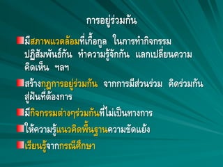 การอยู่ร่วมกัน
มีสภาพแวดล้อมที่เกื้อกูล ในการทากิจกรรม
ปฏิสัมพันธ์กัน ทาความรู้จักกัน แลกเปลี่ยนความ
คิดเห็น ฯลฯ
สร้างกฎการอยู่ร่วมกัน จากการมีส่วนร่วม คิดร่วมกัน
สู่ฝันที่ต้องการ
มีกิจกรรมต่างๆร่วมกันที่ไม่เป็นทางการ
ให้ความรู้แนวคิดพื้นฐานความขัดแย้ง
เรียนรู้จากกรณีศึกษา
 