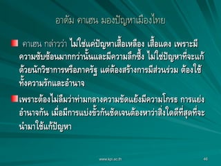 46
อาดัม คาเฮน มองปัญหาเมืองไทย
คาเฮน กล่าวว่า ไม่ใช่แค่ปัญหาเสื้อเหลือง เสื้อแดง เพราะมี
ความซับซ้อนมากกว่านั้นและมีความลึกซึ้ง ไม่ใช่ปัญหาที่จะแก้
ด้วยนักวิชาการหรือภาครัฐ แต่ต้องสร้างการมีส่วนร่วม ต้องใช้
ทั้งความรักและอานาจ
เพราะต้องไม่ลืมว่าท่ามกลางความขัดแย้งมีความโกรธ การแย่ง
อานาจกัน เมื่อมีการแบ่งขั้วกันชัดเจนต้องหาว่าสิ่งใดดีที่สุดที่จะ
นามาใช้แก้ปัญหา
www.kpi.ac.th
 