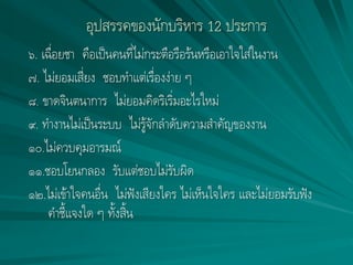 อุปสรรคของนักบริหาร 12 ประการ
๖. เฉื่อยชา คือเป็นคนที่ไม่กระตือรือร้นหรือเอาใจใส่ในงาน
๗. ไม่ยอมเสี่ยง ชอบทาแต่เรื่องง่าย ๆ
๘. ขาดจินตนาการ ไม่ยอมคิดริเริ่มอะไรใหม่
๙. ทางานไม่เป็นระบบ ไม่รู้จักลาดับความสาคัญของงาน
๑๐.ไม่ควบคุมอารมณ์
๑๑.ชอบโยนกลอง รับแต่ชอบไม่รับผิด
๑๒.ไม่เข้าใจคนอื่น ไม่ฟังเสียงใคร ไม่เห็นใจใคร และไม่ยอมรับฟัง
คาชี้แจงใด ๆ ทั้งสิ้น
 