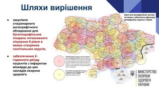 ● закупівля
стаціонарного
ангіографічного
обладнання для
багатопрофільних
лікарень інтенсивного
лікування ІІ рівня в
межах створених
госпітальних округів;
● забезпечення 2-
годинного доїзду
пацієнтів з інфарктом
міокарда до цих
закладів охорони
здоров'я.
Шляхи вирішення
 
