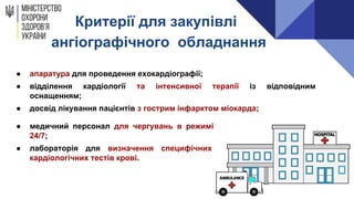 Критерії для закупівлі
ангіографічного обладнання
● апаратура для проведення ехокардіографії;
● відділення кардіології та інтенсивної терапії із відповідним
оснащенням;
● досвід лікування пацієнтів з гострим інфарктом міокарда;
● медичний персонал для чергувань в режимі
24/7;
● лабораторія для визначення специфічних
кардіологічних тестів крові.
 