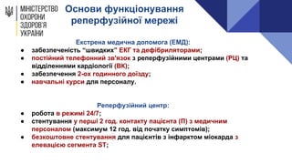 Основи функціонування
реперфузійної мережі
Екстрена медична допомога (ЕМД):
● забезпеченість “швидких” ЕКГ та дефібриляторами;
● постійний телефонний зв'язок з реперфузійними центрами (РЦ) та
відділеннями кардіології (ВК);
● забезпечення 2-ох годинного доїзду;
● навчальні курси для персоналу.
Реперфузійний центр:
● робота в режимі 24/7;
● стентування у перші 2 год. контакту пацієнта (П) з медичним
персоналом (максимум 12 год. від початку симптомів);
● безкоштовне стентування для пацієнтів з інфарктом міокарда з
елевацією сегмента ST;
 