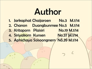 Author
1. Jarkaphat Chaijaroen No.3 M.1/14
2. Chanon Duangbunmee No.5 M.1/14
3. Kritaporn Plaisiri No.19 M.1/14
4. Siriyakorn Kunsen No.37 M.1/14
5. Aphichaya Soisoongnern No.39 M.1/14
 