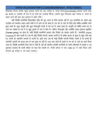 WWW.RAJIVDIXITMP3.COM(09928064941, 9782705883)
fMCckcan Hkkstu ¼LuSd QwM½ vk;kr djus ,oa 151 djksM+ #- lkUnz ?kksy (Concentrate)) vk;kr djus rFkk
66 djksM+ #- ykHkka”k ds :i esa ys tkus dk mYys[k fd;kA vFkkZr dqy feykdj 497 djksM+ #- Hkkjr ls
ckgj tkus dh ckr bl izLrko esa dgh x;hA
lHkh fons”kh dEifu;k¡ fodkl”khy ns”kksa dh ywV djus ds fy;s cnuke jgha gSaA bu dEifu;ksa dk lcls cM+k
mn~ns”; /ku dekdj vius&vius ns”kksa esa ys tkus dk gh jgrk gSA /ku dks ys tkus ds fy;s dbZ ?kksf’kr&v?kksf’kr jkLrs
gqvk djrs gSaA dqN dkuwuh vkSj dqN xSjdkuwuh jkLrksa ls ;g /ku ys tk;k tkrk gSA dkuwuh ,oa ?kksf’kr jkLrk /ku ys
tkus dk ykHkka”k ds :i esa ;k “kq) equkQs ds :i esa gksrk gSA ysfdu xSjdkuwuh vkSj v?kksf’kr jkLrk VªkalQj izkbflax
(Transfer pricing) dk gksrk gSA lHkh fons”kh dEifu;k¡ vk;kr vkSj fu;kZr dk O;kikj viuh gh dEifu;ksa (Parents
Companies)ds lkFk djrh gSaA tc Hkh dksbZ fons”kh dEiuh] vk;kr djrh gS rks ges”kk cktkj ds ewY; ls cgqr Å¡ps Hkko
ij] viuh gh lg;ksxh dEiuh ls djrh gSA blh rjg tc Hkh dksbZ fons”kh dEiuh fu;kZr djrh gS rks viuh gh
lg;ksxh dEiuh dks cktkj Hkko ls de ewY; ij nsrh gSA bl rjg nksuksa gh jkLrksa ls /ku dks ys tkus dk dk;Z fd;k
tkrk gSA fons”kh dEifu;k¡ ftl ns”k esa tkrh gSa] ogk¡ dh LFkkuh; Lons”kh dEifu;ksa ds lkeus izfrLi/kkZ esaa djksM+kas #- dk
uqdlku mBkdj Hkh lLrh dher ij eky csp ldrh gSaA isIlh&dksyk us lu~ 1990&91 esa ;gh fd;k vkSj
yxHkx 24 djksM+ #- dk ?kkVk mBk;kA
 