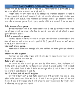WWW.RAJIVDIXITMP3.COM(09928064941, 9782705883)
dEifu;ka mBk jgha gSaA Hkkjr ns'k esa ihus ds ikuh dh 80% t#jr HkwxHkZ ty ls gh iwjh gksrh gSA ek=
20% t#jr Hkwfe dh lrg ij miyC/k ty ls iwjh gksrh gSA
lalnh; lfefr ds lkeus Hkkjr ns'k ds dbZ fo'ks"kKksa }kjk jklk;fud dhVuk'kdksa ds 'kjhj ij
gksus okys nq"izHkkoksa ds ckjs esa dkQh tkudkjh nh x;hA tks jklk;fud dhVuk'kd isIlh ,oa dksdk dksyk
esa ik;s tkrs gSa] muesa Mh-Mh-Vh] Dyksjks ik;jhQkl ,oa eSykfFk;ku izeq[k gSaA bu dhVuk'kd jlk;uksa dk
ekuo 'kjhj ij D;k&D;k nq"izHkko gksrk gS] bl ij lalnh; lfefr us tks tkudkjh nh] og bl izdkj gS
&
fyUMsu dh ekuo 'kjhj ij nq"izHkko %
fyUMsu gekjs 'kjhj esa tkus ds ckn olh; Årdksa esa tek gks tkrk gSA ;g 'kjhj ds yhoj] fdMuh
rFkk izfrjks/kd rU= dks u"V djrk gS vkSj dSalj iSnk djrk gSA ekuo 'kjhj dh lHkh xzfUFk;ksa ij Hk;adj
nq"izHkko fyUMsu dk gksrk gSA
Mh-Mh-Vh dk ekuo 'kjhj ij nq"izHkko %
Mh-Mh-Vh- efgykvksa ds o{kLFky ds dSalj ds fy;s eq[; ftEesnkj jlk;u gSA ekuo 'kjhj dh lSDl
{kerk dks cgqr de djus dk dke djrk gSA iq#"kksa ds oh;Z esa 'kqØk.kqvksa dh {kerk de djus dk dk;Z
Hkh ;g Mh-Mh-Vh- jlk;u djrk gSA
Dyksjks ik;jh QkWl dk nq"izHkko %
ekuo 'kjhj ds rfU=dk rU=] Fkk;jkbM xzfUFk] rFkk ekalisf'k;ksa ij Hk;adj nq"izHkko bl jlk;u dk
gksrk gSA
eSykfFk;ku dk 'kjhj ij nq"izHkko %
eSykfFk;ku dk lcls vf/kd nq"izHkko 'kjhj ds lHkh vaxksa ij iM+rk gSA bl jlk;u ds dkj.k
i{kk?kkr dk lcls vf/kd [krjk gksrk gSA
dSQhu dk 'kjhj ij nq"izHkko %
bl jlk;u dk 'kjhj ij dkQh cqjk vlj gksrk gSA vfunzk] ?kcjkgV] fpUrk] fpM+fpM+kiu vkfn
chekfj;ka dSQhu ds dkj.k gksrh gSaA bl dSQhu ds dkj.k gfM~M;ksa esa vkWLVh;ks ikjksfll ukedh Hkh chekjh
gksrh gSA ;fn xHkZorh fL=;ksa ds 'kjhj esa dSQhu dh ek=k dqN vf/kd gks tk;s rks fQj iSnk gksus okyk
cPps ds 'kjhj esa dkQh fod`fr;ka gks tkrh gSaA
BaMs is;ksa esa ehBkiu ykus okys jlk;uksa dk nq"izHkko %
BaMs is;ksa esa ehBkiu ykus ds fy;s lSØhu] ,LijVse rFkk phuh dk mi;ksx fd;k tkrk gSA lcls
vf/kd mi;ksx ,LijVse rFkk lSØhu dk gksrk gSA ;s nksuksa gh jlk;u ew=fi.M ds dSalj dks iSnk djrs
gSaA lkFk gh lkFk ;s nksuksa jlk;u 'kjhj dh lHkh xzfUFk;ksa ij cgqr cqjk vlj Mkyrs gSaA ,LijVse jlk;u
ls xHkZLFk f'k'kq ij cgqr cqjk vlj iM+rk gSA
 