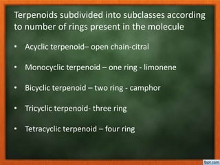 Terpenoids subdivided into subclasses according
to number of rings present in the molecule
• Acyclic terpenoid– open chain-citral
• Monocyclic terpenoid – one ring - limonene
• Bicyclic terpenoid – two ring - camphor
• Tricyclic terpenoid- three ring
• Tetracyclic terpenoid – four ring
 
