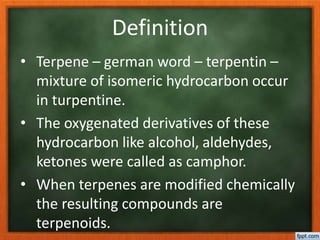 Definition
• Terpene – german word – terpentin –
mixture of isomeric hydrocarbon occur
in turpentine.
• The oxygenated derivatives of these
hydrocarbon like alcohol, aldehydes,
ketones were called as camphor.
• When terpenes are modified chemically
the resulting compounds are
terpenoids.
 