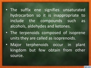• The suffix ene signifies unsaturated
hydrocarbon so it is inappropriate to
include the compounds such as
alcohols, aldehydes and ketones.
• The terpenoids composed of isoprene
units they are called as isoprenoids.
• Major terphenoids occur in plant
kingdom but few obtain from other
source.
 
