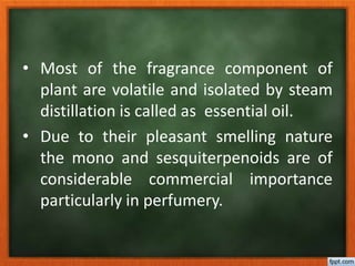 • Most of the fragrance component of
plant are volatile and isolated by steam
distillation is called as essential oil.
• Due to their pleasant smelling nature
the mono and sesquiterpenoids are of
considerable commercial importance
particularly in perfumery.
 