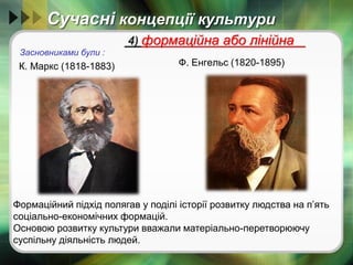 Сучасні концепції культури
К. Маркс (1818-1883) Ф. Енгельс (1820-1895)
4) формаційна або лінійна
Засновниками були :
Формаційний підхід полягав у поділі історії розвитку людства на п’ять
соціально-економічних формацій.
Основою розвитку культури вважали матеріально-перетворюючу
суспільну діяльність людей.
 