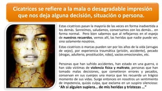 Cicatrices	
  se	
  refiere	
  a	
  la	
  mala	
  o	
  desagradable	
  impresión	
  
que	
  nos	
  deja	
  alguna	
  decisión,	
  situación	
  o	
  persona.	
  
Estas cicatrices pasan la mayoría de las veces en forma inadvertida a
los demás. Sonreímos, saludamos, conversamos con los demás… en
forma normal. Pero bien sabemos que al reflejarnos en el espejo
de nuestros recuerdos, vemos allí, las heridas que nadie puede ver,
sino solamente nosotros.
Estas cicatrices o marcas pueden ser por los años de la vida (arrugas
de vejez), por experiencia traumática (prisión, accidente), pecado
(drogas, adulterio, prostitución, robo), vacíos emocionales, etc.
Personas que han sufrido accidentes, han estado en una guerra, o
han sido víctimas de violencia física y maltrato, personas que han
tomado malas decisiones, que cometieron errores y pecados,
conservan en sus cuerpos una marca que les recuerda un trágico
momento de sus vidas. Surge entonces en nosotros un sentimiento
de impotencia, quizás culpa, que exclama en un suspiro silencioso:
“Ah si alguien supiera… de mis heridas y tristezas …”
 