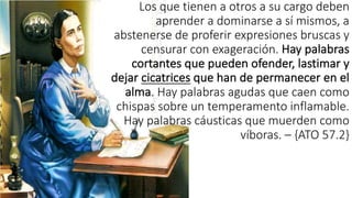 Los	
  que	
  tienen	
  a	
  otros	
  a	
  su	
  cargo	
  deben	
  
aprender	
  a	
  dominarse	
  a	
  sí	
  mismos,	
  a	
  
abstenerse	
  de	
  proferir	
  expresiones	
  bruscas	
  y	
  
censurar	
  con	
  exageración.	
  Hay	
  palabras	
  
cortantes	
  que	
  pueden	
  ofender,	
  lastimar	
  y	
  
dejar	
  cicatrices que	
  han	
  de	
  permanecer	
  en	
  el	
  
alma.	
  Hay	
  palabras	
  agudas	
  que	
  caen	
  como	
  
chispas	
  sobre	
  un	
  temperamento	
  inflamable.	
  
Hay	
  palabras	
  cáusticas	
  que	
  muerden	
  como	
  
víboras.	
  – {ATO	
  57.2}
 