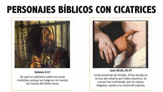 PERSONAJES BÍBLICOS CON CICATRICES
Gálatas	
  6:17	
  
De	
  aquí	
  en	
  adelante	
  nadie	
  me	
  cause	
  
molestias;	
  porque	
  yo	
  traigo	
  en	
  mi	
  cuerpo	
  
las	
  marcas	
  del	
  Señor	
  Jesús
Juan	
  20:20,	
  25-­‐27
Cristo	
  entiende	
  de	
  heridas.	
  El	
  fue	
  herido	
  en	
  
la	
  cruz	
  del	
  calvario	
  por	
  todos	
  nosotros.	
  Su	
  
cuerpo	
  fue	
  maltratado,	
  por	
  los	
  clavos,	
  
latigazos,	
  azotes	
  y	
  la	
  corona	
  de	
  espinas.
 