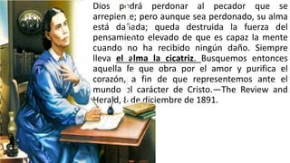 Dios podrá perdonar al pecador que se
arrepiente; pero aunque sea perdonado, su alma
está dañada; queda destruida la fuerza del
pensamiento elevado de que es capaz la mente
cuando no ha recibido ningún daño. Siempre
lleva el alma la cicatriz. Busquemos entonces
aquella fe que obra por el amor y purifica el
corazón, a fin de que representemos ante el
mundo el carácter de Cristo.—The Review and
Herald, 8 de diciembre de 1891.
 