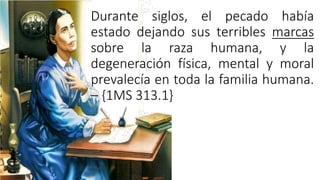 Durante siglos, el pecado había
estado dejando sus terribles marcas
sobre la raza humana, y la
degeneración física, mental y moral
prevalecía en toda la familia humana.
– {1MS 313.1}
 