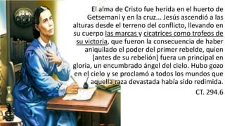 El	
  alma	
  de	
  Cristo	
  fue	
  herida	
  en	
  el	
  huerto	
  de	
  
Getsemaní	
  y	
  en	
  la	
  cruz...	
  Jesús	
  ascendió	
  a	
  las	
  
alturas	
  desde	
  el	
  terreno	
  del	
  conflicto,	
  llevando	
  en	
  
su	
  cuerpo	
  las	
  marcas	
  y	
  cicatrices	
  como	
  trofeos	
  de	
  
su	
  victoria,	
  que	
  fueron	
  la	
  consecuencia	
  de	
  haber	
  
aniquilado	
  el	
  poder	
  del	
  primer	
  rebelde,	
  quien	
  
[antes	
  de	
  su	
  rebelión]	
  fuera	
  un	
  principal	
  en	
  
gloria,	
  un	
  encumbrado	
  ángel	
  del	
  cielo.	
  Hubo	
  gozo	
  
en	
  el	
  cielo	
  y	
  se	
  proclamó	
  a	
  todos	
  los	
  mundos	
  que	
  
aquella	
  raza	
  devastada	
  había	
  sido	
  redimida.	
  
CT.	
  294.6
 