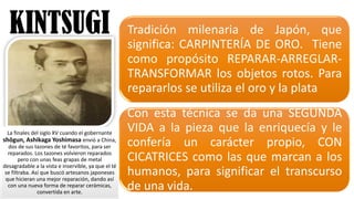 KINTSUGI Tradición milenaria de Japón, que
significa: CARPINTERÍA DE ORO. Tiene
como propósito REPARAR-­‐ARREGLAR-­‐
TRANSFORMAR los objetos rotos. Para
repararlos se utiliza el oro y la plata
Con esta técnica se da una SEGUNDA
VIDA a la pieza que la enriquecía y le
confería un carácter propio, CON
CICATRICES como las que marcan a los
humanos, para significar el transcurso
de una vida.
La	
  finales	
  del	
  siglo	
  XV	
  cuando	
  el	
  gobernante	
  
shōgun,	
  Ashikaga Yoshimasa envió	
  a China,	
  
dos	
  de	
  sus	
  tazones	
  de	
  té	
  favoritos,	
  para	
  ser	
  
reparados.	
  Los	
  tazones	
  volvieron	
  reparados	
  
pero	
  con	
  unas	
  feas	
  grapas	
  de	
  metal
desagradable	
  a	
  la	
  vista	
  e	
  inservible,	
  ya	
  que	
  el	
  té	
  
se	
  filtraba.	
  Así	
  que	
  buscó artesanos	
  japoneses	
  
que	
  hicieran	
  una	
  mejor	
  reparación,	
  dando	
  así	
  
con	
  una	
  nueva	
  forma	
  de	
  reparar	
  cerámicas,	
  
convertida	
  en	
  arte.
 