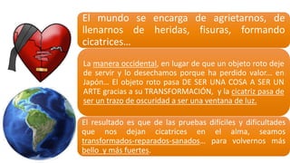 El mundo se encarga de agrietarnos, de
llenarnos de heridas, fisuras, formando
cicatrices…
La manera occidental, en lugar de que un objeto roto deje
de servir y lo desechamos porque ha perdido valor... en
Japón… El objeto roto pasa DE SER UNA COSA A SER UN
ARTE gracias a su TRANSFORMACIÓN, y la cicatriz pasa de
ser un trazo de oscuridad a ser una ventana de luz.
El resultado es que de las pruebas difíciles y dificultades
que nos dejan cicatrices en el alma, seamos
transformados-­‐reparados-­‐sanados… para volvernos más
bello y más fuertes.
 