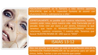 PSICOLÓGICAMENTE se le llamaría a esta técnica japonesa
RESILIENCIA, que es la ‘capacidad humana de asumir con
situaciones límite y sobreponerse a ellas’.
ESPIRITUALMENTE, es posible que nuestras relaciones, nuestro
corazón están rotos; quizá nuestra vida está fracturada por el
pecado. Estás roto por fuera y por dentro, Entonces lo que
tenemos que hacer es REPARAR-­‐TRANSFORMAR nuestras
relaciones, nuestros corazones, Y nuestra vida. Tenemos que
buscar NUESTRA RESINA DE ORO que es “DIOS” .
Dios nos enseña que el valor no está en la perfección sino en la
REPARACIÓN-­‐TRANSFORMACIÓN de las personas para ser seres
únicos, bellos, fuertes y con una historia que contar.
ISAÍAS	
  13:12
 