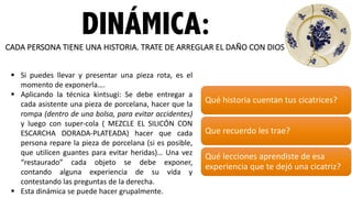DINÁMICA:CADA	
  PERSONA	
  TIENE	
  UNA	
  HISTORIA.	
  TRATE	
  DE	
  ARREGLAR	
  EL	
  DAÑO	
  CON	
  DIOS.
Qué	
  historia	
  cuentan	
  tus	
  cicatrices?
Que	
  recuerdo	
  les	
  trae?
Qué	
  lecciones	
  aprendiste	
  de	
  esa	
  
experiencia	
  que	
  te	
  dejó	
  una	
  cicatriz?
§ Si puedes llevar y presentar una pieza rota, es el
momento de exponerla….
§ Aplicando la técnica kintsugi: Se debe entregar a
cada asistente una pieza de porcelana, hacer que la
rompa (dentro de una bolsa, para evitar accidentes)
y luego con super-­‐cola ( MEZCLE EL SILICÓN CON
ESCARCHA DORADA-­‐PLATEADA) hacer que cada
persona repare la pieza de porcelana (si es posible,
que utilicen guantes para evitar heridas)… Una vez
“restaurado” cada objeto se debe exponer,
contando alguna experiencia de su vida y
contestando las preguntas de la derecha.
§ Esta dinámica se puede hacer grupalmente.
 