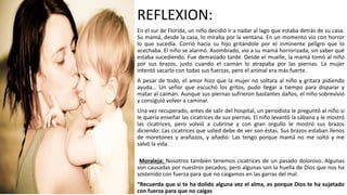 REFLEXION:
En el sur de Florida, un niño decidió ir a nadar al lago que estaba detrás de su casa.
Su mamá, desde la casa, lo miraba por la ventana. En un momento vio con horror
lo que sucedía. Corrió hacia su hijo gritándole por el inminente peligro que lo
acechaba. El niño se alarmó. Asombrado, vio a su mamá horrorizada, sin saber qué
estaba sucediendo. Fue demasiado tarde. Desde el muelle, la mamá tomó al niño
por sus brazos, justo cuando el caimán lo atrapaba por las piernas. La mujer
intentó sacarlo con todas sus fuerzas, pero el animal era más fuerte.
A pesar de todo, el amor hizo que la mujer no soltara al niño y gritara pidiendo
ayuda… Un señor que escuchó los gritos, pudo llegar a tiempo para disparar y
matar al caimán. Aunque sus piernas sufrieron bastantes daños, el niño sobrevivió
y consiguió volver a caminar.
Una vez recuperado, antes de salir del hospital, un periodista le preguntó al niño si
le quería enseñar las cicatrices de sus piernas. El niño levantó la sábana y le mostró
las cicatrices, pero volvió a cubrirse y con gran orgullo le mostró sus brazos
diciendo: Las cicatrices que usted debe de ver son éstas. Sus brazos estaban llenos
de moretones y arañazos, y añadió: Las tengo porque mamá no me soltó y me
salvó la vida.
Moraleja: Nosotros también tenemos cicatrices de un pasado doloroso. Algunas
son causadas por nuestros pecados, pero algunas son la huella de Dios que nos ha
sostenido con fuerza para que no caigamos en las garras del mal.
“Recuerda que si te ha dolido alguna vez el alma, es porque Dios te ha sujetado
con fuerza para que no caigas
 