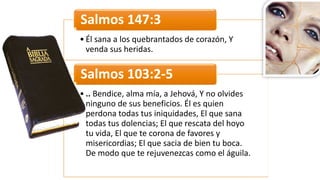• Él	
  sana	
  a	
  los	
  quebrantados	
  de	
  corazón,	
  Y	
  
venda	
  sus	
  heridas.
Salmos	
  147:3
• ..	
  Bendice,	
  alma	
  mía,	
  a	
  Jehová,	
  Y	
  no	
  olvides	
  
ninguno	
  de	
  sus	
  beneficios.	
  Él	
  es	
  quien	
  
perdona	
  todas	
  tus	
  iniquidades,	
  El	
  que	
  sana	
  
todas	
  tus	
  dolencias;	
  El	
  que	
  rescata	
  del	
  hoyo	
  
tu	
  vida,	
  El	
  que	
  te	
  corona	
  de	
  favores	
  y	
  
misericordias;	
  El	
  que	
  sacia	
  de	
  bien	
  tu	
  boca.	
  
De	
  modo	
  que	
  te	
  rejuvenezcas	
  como	
  el	
  águila.
Salmos	
  103:2-­‐5
 