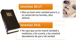 • Mas	
  yo	
  haré	
  venir	
  sanidad	
  para	
  ti,	
  y	
  
te	
  sanaré	
  de	
  tus	
  heridas,	
  dice	
  
Jehová;
Jeremías	
  30:17.	
  
• He	
  aquí	
  que	
  yo	
  les	
  traeré	
  sanidad	
  y	
  
medicina;	
  y	
  los	
  curaré,	
  y	
  les	
  revelaré	
  
abundancia	
  de	
  paz	
  y	
  de	
  verdad.
Jeremías	
  33:6.	
  
 