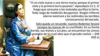 “Vi	
  un	
  cielo	
  nuevo	
  y	
  una	
  tierra	
  nueva;	
  porque	
  el	
  primer	
  
cielo	
  y	
  la	
  primera	
  tierra	
  pasaron”.	
  Apocalipsis	
  21:1.	
  El	
  
fuego	
  que	
  consume	
  a	
  los	
  malvados	
  purifica	
  la	
  tierra.	
  
Todo	
  rasgo	
  de	
  maldición	
  desaparece.	
  Ningún	
  infierno	
  
eterno	
  mostrará	
  a	
  los	
  redimidos	
  las	
  terribles	
  
consecuencias	
  del	
  pecado.	
  
Sólo	
  queda	
  un	
  recuerdo:	
  nuestro	
  Redentor	
  llevará	
  
siempre	
  las	
  marcas	
  de	
  su	
  crucifixión.	
  En	
  su	
  frente	
  
herida,	
  sus	
  manos	
  y	
  sus	
  pies,	
  se	
  encuentran	
  los	
  únicos	
  
vestigios	
  de	
  la	
  cruel	
  obra	
  que	
  el	
  pecado	
  realizó.	
  – {HR	
  
450.1}
 