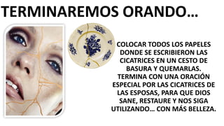 TERMINAREMOS	
  ORANDO…
COLOCAR	
  TODOS	
  LOS	
  PAPELES	
  
DONDE	
  SE	
  ESCRIBIERON	
  LAS	
  
CICATRICES	
  EN	
  UN	
  CESTO	
  DE	
  
BASURA	
  Y	
  QUEMARLAS.
TERMINA	
  CON	
  UNA	
  ORACIÓN	
  
ESPECIAL	
  POR	
  LAS	
  CICATRICES	
  DE	
  
LAS	
  ESPOSAS,	
  PARA	
  QUE	
  DIOS	
  
SANE,	
  RESTAURE	
  Y	
  NOS	
  SIGA	
  
UTILIZANDO…	
  CON	
  MÁS	
  BELLEZA.
 