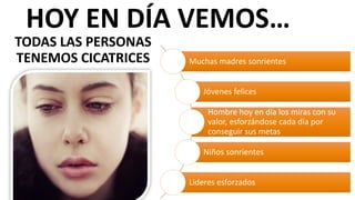 Muchas	
  madres	
  sonrientes
Jóvenes	
  felices
Hombre	
  hoy	
  en	
  día	
  los	
  miras	
  con	
  su	
  
valor,	
  esforzándose	
  cada	
  día	
  por	
  
conseguir	
  sus	
  metas
Niños	
  sonrientes
Lideres	
  esforzados
HOY	
  EN	
  DÍA	
  VEMOS…
TODAS	
  LAS	
  PERSONAS	
  
TENEMOS	
  CICATRICES
 