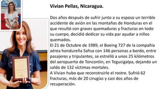 Vivian	
  Pellas,	
  Nicaragua.	
  
Dos	
  años	
  después	
  de	
  sufrir	
  junto	
  a	
  su	
  esposo	
  un	
  terrible	
  
accidente	
  de	
  avión	
  en	
  las	
  montañas	
  de	
  Honduras	
  en	
  el	
  
que	
  resultó	
  con	
  graves	
  quemaduras	
  y	
  fracturas	
  en	
  todo	
  
su	
  cuerpo,	
  decidió	
  dedicar	
  su	
  vida	
  par	
  ayudar	
  a	
  niños	
  
quemados.
El	
  21	
  de	
  Octubre	
  de	
  1989,	
  el	
  Boeing	
  727	
  de	
  la	
  compañía	
  
aérea	
  hondureña	
  Sahsa con	
  146	
  personas	
  a	
  bordo,	
  entre	
  
pasajeros	
  y	
  tripulantes,	
  se	
  estrelló	
  a	
  unos	
  25	
  kilómetros	
  
del	
  aeropuerto	
  de	
  Toncontin,	
  en	
  Tegucigalpa,	
  dejando	
  un	
  
saldo	
  de	
  132	
  víctimas	
  mortales.	
  
A	
  Vivian	
  hubo	
  que	
  reconstruirle	
  el	
  rostro.	
  Sufrió	
  62	
  
fracturas,	
  más	
  de	
  20	
  cirugías	
  y	
  casi	
  dos	
  años	
  de	
  
recuperación.	
  
 