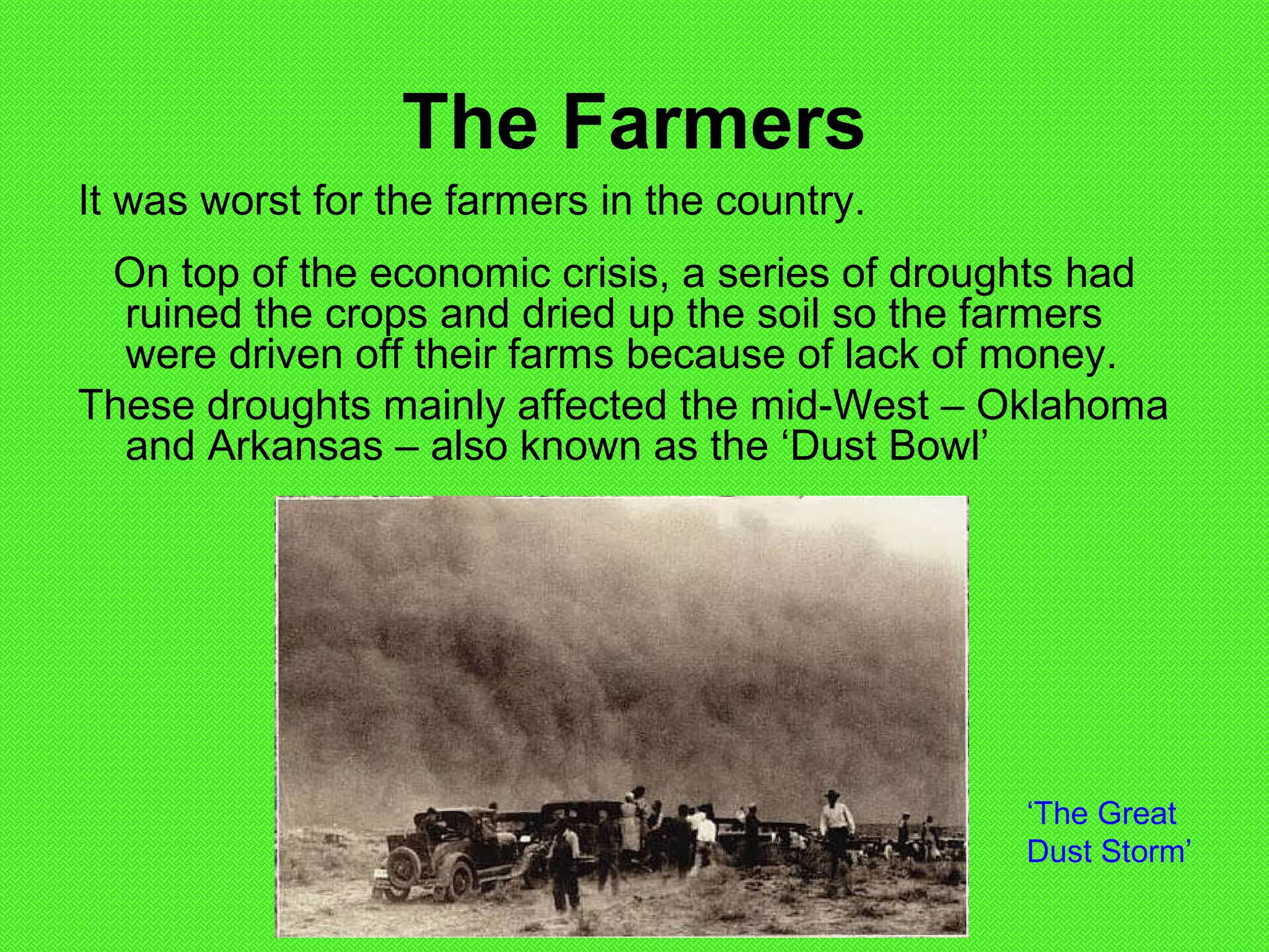 The Farmers
It was worst for the farmers in the country.
On top of the economic crisis, a series of droughts had
ruined the crops and dried up the soil so the farmers
were driven off their farms because of lack of money.
These droughts mainly affected the mid-West – Oklahoma
and Arkansas – also known as the ‘Dust Bowl’
‘The Great
Dust Storm’
 