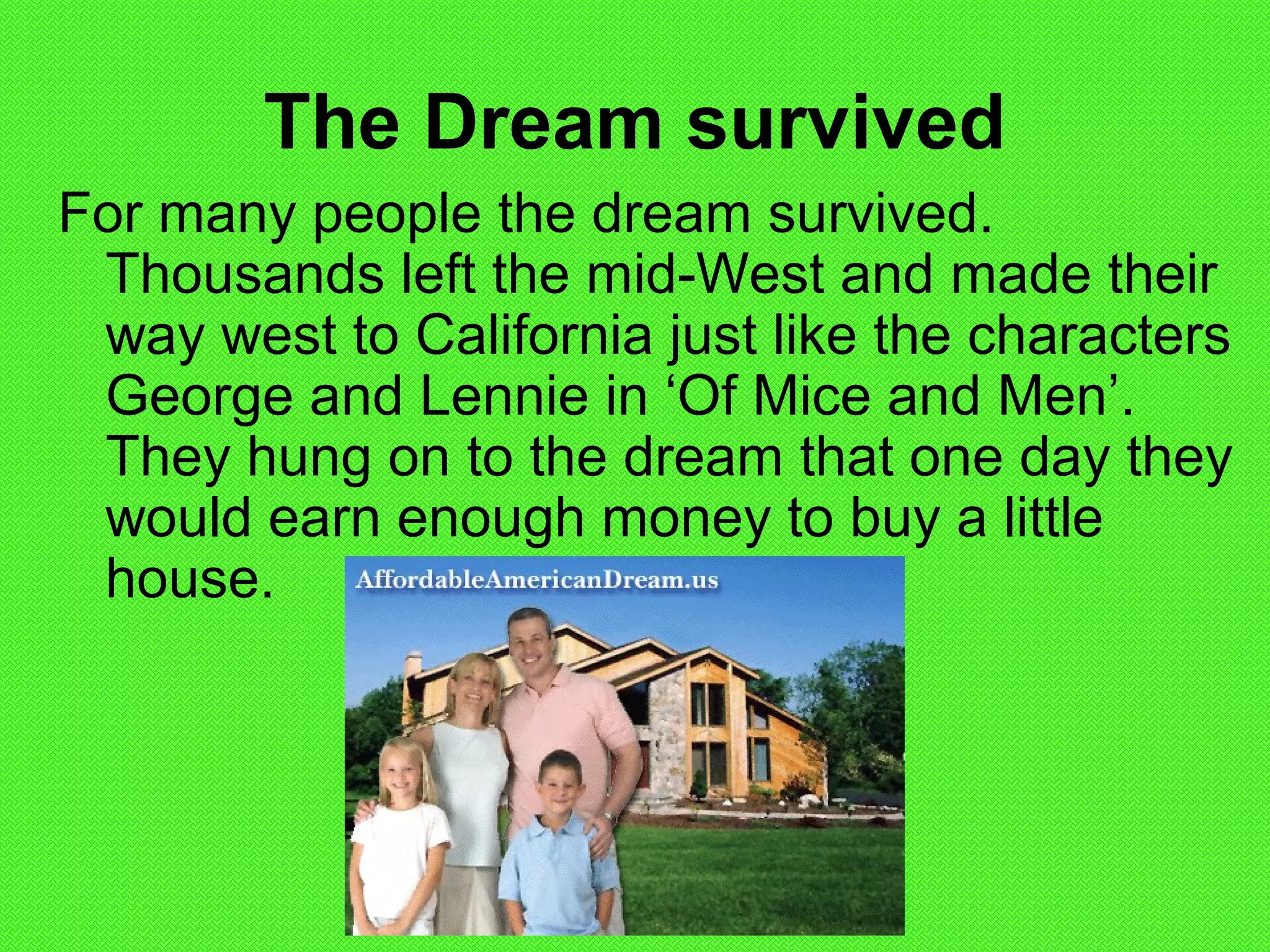 The Dream survived
For many people the dream survived.
Thousands left the mid-West and made their
way west to California just like the characters
George and Lennie in ‘Of Mice and Men’.
They hung on to the dream that one day they
would earn enough money to buy a little
house.
 