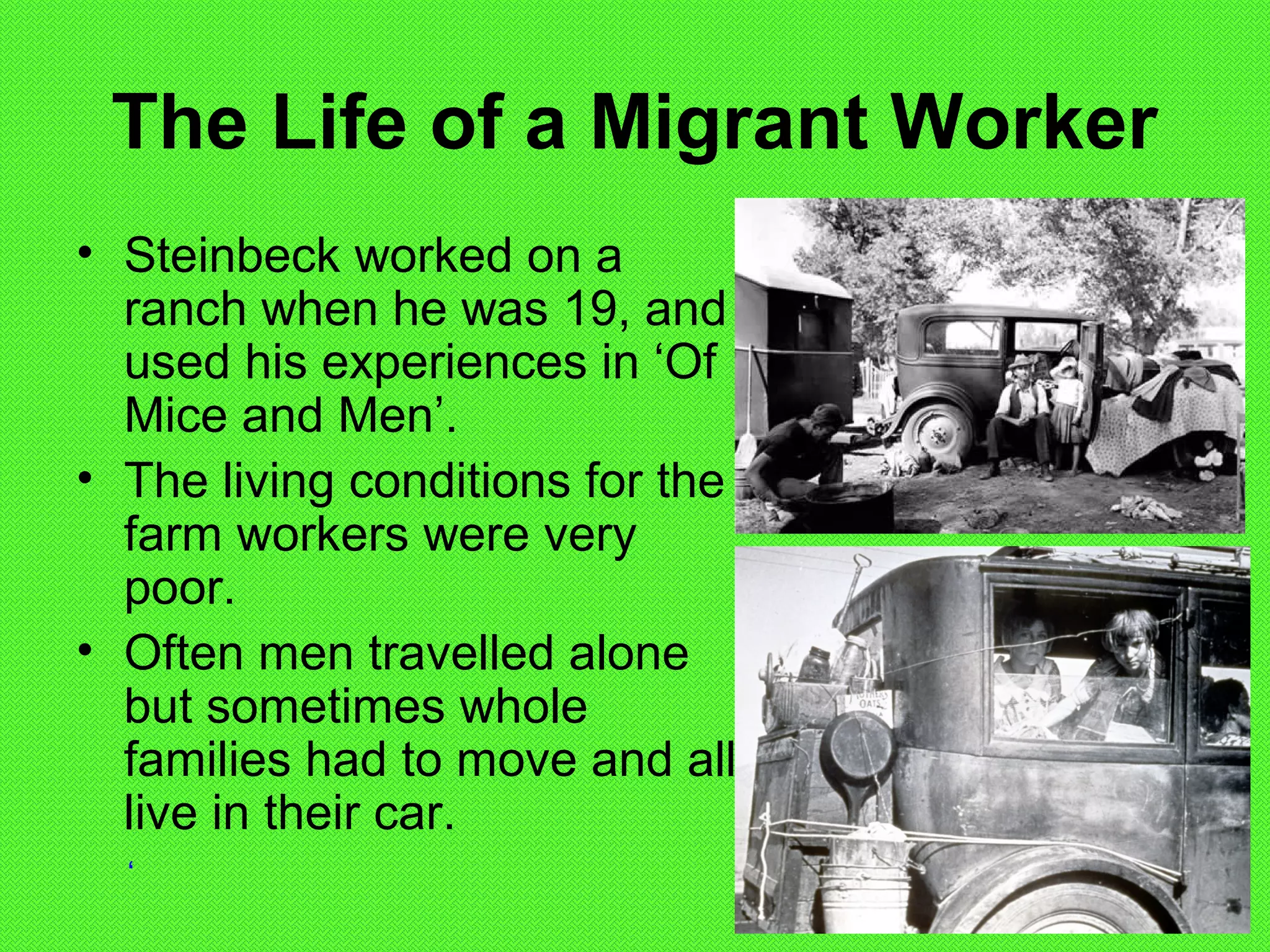 The Life of a Migrant Worker
• Steinbeck worked on a
ranch when he was 19, and
used his experiences in ‘Of
Mice and Men’.
• The living conditions for the
farm workers were very
poor.
• Often men travelled alone
but sometimes whole
families had to move and all
live in their car.
‘
 