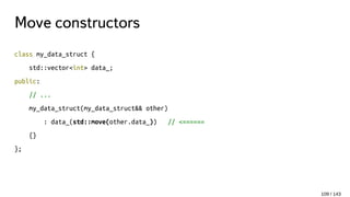 Move constructors
class my_data_struct {
std::vector<int> data_;
public:
// ...
my_data_struct(my_data_struct&& other)
: data_(std::move(other.data_)) // <======
{}
};
109 / 143
 