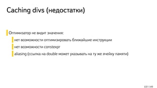 Caching divs (недостатки)
Оптимизатор не видит значения:
нет возможности оптимизировать ближайшие инструкции
нет возможности constexpr
aliasing (ссылка на double может указывать на ту же ячейку памяти)
122 / 143
 