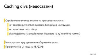 Caching divs (недостатки)
Серьёзное негативное влияние на производительность:
нет возможности оптимизировать ближайшие инструкции
нет возможности constexpr
aliasing (ссылка на double может указывать на ту же ячейку памяти)
Мы потратили кучу времени на обсуждение этого...
Потратили 1Kb L1 кеша из 16/32Kb
111 / 143
 