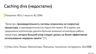 Caching divs (недостатки)
Потратили 1Kb L1 кеша из 16/32Kb
"Зачастую, производительность системы ограничена не скоростью
процессора, а производительностью подсистем памяти. В то время, как
традиционно компиляторы уделяли большее внимание оптимизации работы
процессора, сегодня больший упор следует делать на более эффективное
использование иерархии памяти." [1]
[1] Ахо, Сети, Ульман. Компиляторы. Принципы, технологии, инструменты. 2ed.2008
126 / 143
 