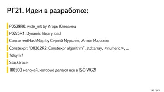 РГ21. Идеи в разработке:
142 / 143
P0539R0: wide_int by Игорь Клеванец
P0275R1: Dynamic library load
ConcurrentHashMap by Сергей Мурылев, Антон Малахов
Constexpr: “D0202R2: Constexpr algorithm”, std::array, <numeric>, …
?dlsym?
Stacktrace
100500 мелочей, которые делают все в ISO WG21
 