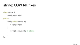 string: COW MT fixes
class string {
string_impl* impl;
public:
string(const string& s)
: impl(s.impl)
{
++ impl->use_count; // atomic
}
};
36 / 143
 