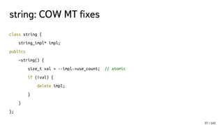 string: COW MT fixes
class string {
string_impl* impl;
public:
~string() {
size_t val = --impl->use_count; // atomic
if (!val) {
delete impl;
}
}
};
37 / 143
 