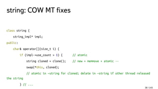 string: COW MT fixes
class string {
string_impl* impl;
public:
char& operator[](size_t i) {
if (impl->use_count > 1) { // atomic
string cloned = clone(); // new + memmove + atomic --
swap(*this, cloned);
// atomic in ~string for cloned; delete in ~string if other thread released
the string
} // ...
38 / 143
 