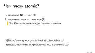 Чем плохи atomic?
Не атомарный INC – 1 такт [1]
Атомарная операция на одном ядре [2]:
~5 - 20+ тактов, если это ядро "владеет" атомиком
[1] http://www.agner.org/optimize/instruction_tables.pdf
[2] https://htor.inf.ethz.ch/publications/img/atomic-bench.pdf
40 / 143
 