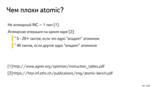 Чем плохи atomic?
Не атомарный INC – 1 такт [1]
Атомарная операция на одном ядре [2]:
~5 - 20+ тактов, если это ядро "владеет" атомиком
~40 тактов, если другое ядро "владеет" атомиком
[1] http://www.agner.org/optimize/instruction_tables.pdf
[2] https://htor.inf.ethz.ch/publications/img/atomic-bench.pdf
41 / 143
 