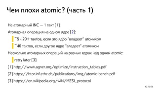 Чем плохи atomic? (часть 1)
Не атомарный INC – 1 такт [1]
Атомарная операция на одном ядре [2]:
~5 - 20+ тактов, если это ядро "владеет" атомиком
~40 тактов, если другое ядро "владеет" атомиком
Несколько атомарных операций на разных ядрах над одним atomic:
retry later [3]
[1] http://www.agner.org/optimize/instruction_tables.pdf
[2] https://htor.inf.ethz.ch/publications/img/atomic-bench.pdf
[3] https://en.wikipedia.org/wiki/MESI_protocol
42 / 143
 