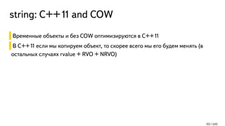 string: С++11 and COW
Временные объекты и без COW оптимизируются в C++11
В C++11 если мы копируем объект, то скорее всего мы его будем менять (в
остальных случаях rvalue + RVO + NRVO)
53 / 143
 